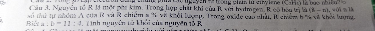 Cin 2. Tong 5ố cấp electron dùng chúng giữa các nguyên từ trong phân từ ethylene (C_2H_4) là bao nhiêu? 
Câu 3. Nguyên tố R là một phi kim. Trong hợp chất khí của R với hydrogen, R có hóa trị là (8-n) , với n là 
số thứ tự nhóm A của R và R chiếm a % về khối lượng. Trong oxide cao nhất, R chiếm b % về khối lượng. 
Biết a : b=11:4 - . Tính nguyên tử khối của nguyên tố R