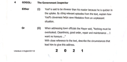 GOGOL: The Government Inspector 
Either (i) Yosif is said to be cleverer than his master because he is quicker in 
the uptake. By citing relevant episodes from the text, explain how 
Yosif's cleverness helps save Hlestakov from an unpleasant; 
situation. 
Or (ii) When addressing town officials the Mayor said, "Nothing must be 
overlooked. Cleanliness, good order, repair and maintenance ... I 
want no homours ..." 
With close reference to the text, describe the circumstances that 
lead him to give this address. 
Literature in English'2011/2 2 0 2 1