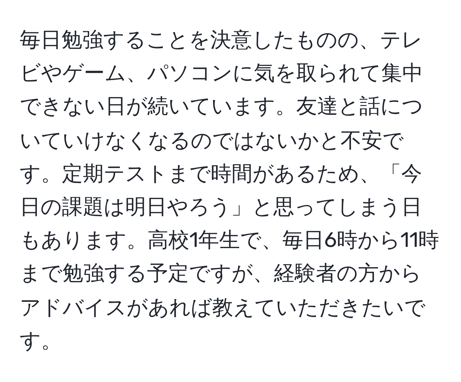 毎日勉強することを決意したものの、テレビやゲーム、パソコンに気を取られて集中できない日が続いています。友達と話についていけなくなるのではないかと不安です。定期テストまで時間があるため、「今日の課題は明日やろう」と思ってしまう日もあります。高校1年生で、毎日6時から11時まで勉強する予定ですが、経験者の方からアドバイスがあれば教えていただきたいです。