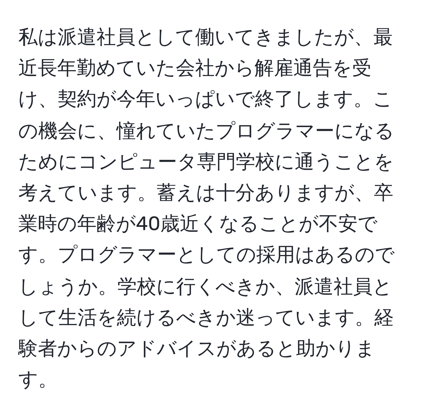 私は派遣社員として働いてきましたが、最近長年勤めていた会社から解雇通告を受け、契約が今年いっぱいで終了します。この機会に、憧れていたプログラマーになるためにコンピュータ専門学校に通うことを考えています。蓄えは十分ありますが、卒業時の年齢が40歳近くなることが不安です。プログラマーとしての採用はあるのでしょうか。学校に行くべきか、派遣社員として生活を続けるべきか迷っています。経験者からのアドバイスがあると助かります。