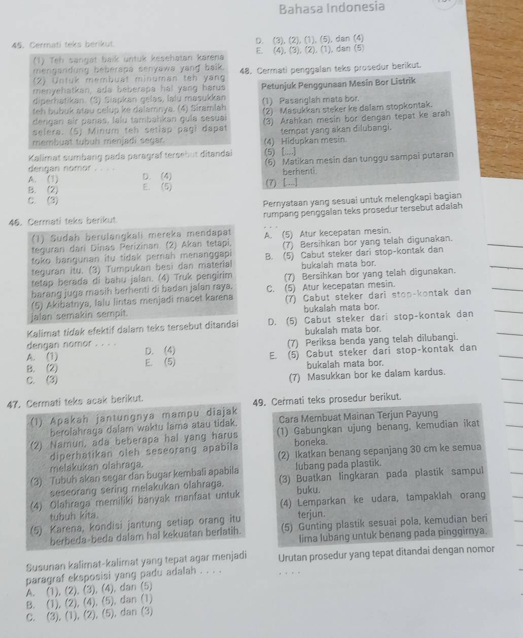 Bahasa Indonesia
45. Cermati teks berikut. D. (3), (2), (1), (5), dan (4)
(1) Teh sängät baik untuk kesehatan karena E. (4), (3), (2), (1), dan (5)
mengandung beberapa senyawa yang baik.
(2) Untuk membuat minuman teh yang 48. Cermati penggalan teks prosedur berikut.
menyehatkan, ada beberapa hal yang harus Petunjuk Penggunaan Mesin Bor Listrik
diperhatikan. (3) Siapkan gelas, lalu masukkan
tch bubuk atau celup ke dalamnya. (4) Siramlah (1) Pasanglah mata bor.
dengan air panas, lalu tambahkan gula sesuai (2) Masukkan steker ke dalam stopkontak.
selera. (5) Minum teh setiap pagi dapat (3) Arahkan mesin bor dengan tepat ke arah
tempat yang akan dilubangi.
membuat tubuh menjadi segar. (4) Hidupkan mesin.
Kalimat sumbang pada paragraf tersebüt ditandai (5) [....]
dengan nomor . . . . (6) Matikan mesin dan tunggu sampai putaran
A. (1) D. (4) berhenti.
B. (2) E. (5) (7) [....]
C. (3)
Pernyataan yang sesuai untuk melengkapi bagian
rumpang penggalan teks prosedur tersebut adalah 
46. Cermati teks berikut.
(1) Sudah berulangkali mereka mendapat
teguran dari Dinas Perizinan. (2) Akan tetapi, A. (5) Atur kecepatan mesin.
(7) Bersihkan bor yang telah digunakan.
toko bangunan itu tidak pernah menanggapi B. (5) Cabut steker dari stop-kontak dan
teguran itu. (3) Tumpukan besi dan material bukalah mata bor.
tetap berada di bahu jalan. (4) Truk pengirim (7) Bersihkan bor yang telah digunakan.
barang juga masih berhenti di badan jalan raya. C. (5) Atur kecepatan mesin.
(5) Akibatnya, lalu lintas menjadi macet karena (7) Cabut steker dari stop-kontak dan
jalan semakin sempit. bukalah mata bor.
Kalimat tidak efektif dalam teks tersebut ditandai D. (5) Cabut steker dari stop-kontak dan
dengan nomor . . . . bukalah mata bor.
A. (1) D. (4) (7) Periksa benda yang telah dilubangi.
B. (2) E. (5) E. (5) Cabut steker dari stop-kontak dan
bukalah mata bor.
C. (3)
(7) Masukkan bor ke dalam kardus.
47. Cermati teks acak berikut.
49. Cermati teks prosedur berikut.
(1) Apakah jantungnya mampù diajak
berolahraga dalam waktu lama atau tidak. Cara Membuat Mainan Terjun Payung
(2) Namun, ada beberapa hal yang harus (1) Gabungkan ujung benang, kemudian ikat
diperhatikan oleh seseorang apabila boneka.
melakukan olahraga. (2) Ikatkan benang sepanjang 30 cm ke semua
(3) Tubuh akan segar dan bugar kembali apabila lubang pada plastik.
seseorang sering melakukan olahraga. (3) Buatkan lingkaran pada plastik sampul
(4) Olahraga memiliki banyak manfaat untuk
buku.
tubuh kita. (4) Lemparkan ke udara, tampaklah orang
(5) Karena, kondisi jantung setiap orang itu
terjun.
berbeda-beda dalam hal kekuatan berlatih. (5) Gunting plastik sesuai pola, kemudian beri
lima lubang untuk benang pada pinggirnya.
Susunan kalimat-kalimat yang tepat agar menjadi Urutan prosedur yang tepat ditandai dengan nomor
paragraf eksposisi yang padu adalah . . . .
A. (1), (2), (3), (4), dan (5)
B. (1), (2), (4), (5), dan (1)
C. (3), (1), (2), (5), dan (3)