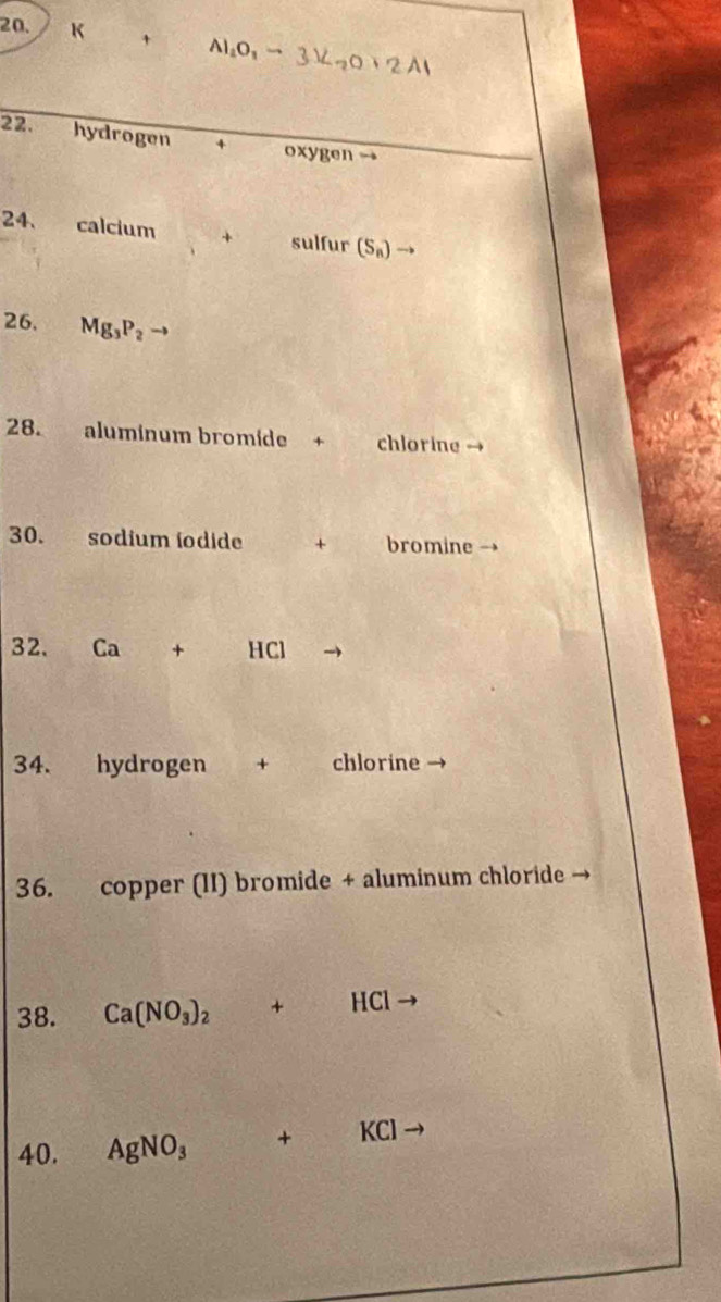 Al_2O_3to 3Z_2O+2Al
22. hydrogen * oxygen → 
24. calcium + sulfur (S_n) → 
26. Mg_3P_2
28. aluminum bromíde + chlorine 
30. sodium iodide + bromine → 
32. c x+ -ICI
34. hydrogen + chlorine → 
36. copper (II) bromide + aluminum chloride → 
38. Ca(NO_3)_2  □ /□   +HCl y 
40. AgNO_3 + KCl