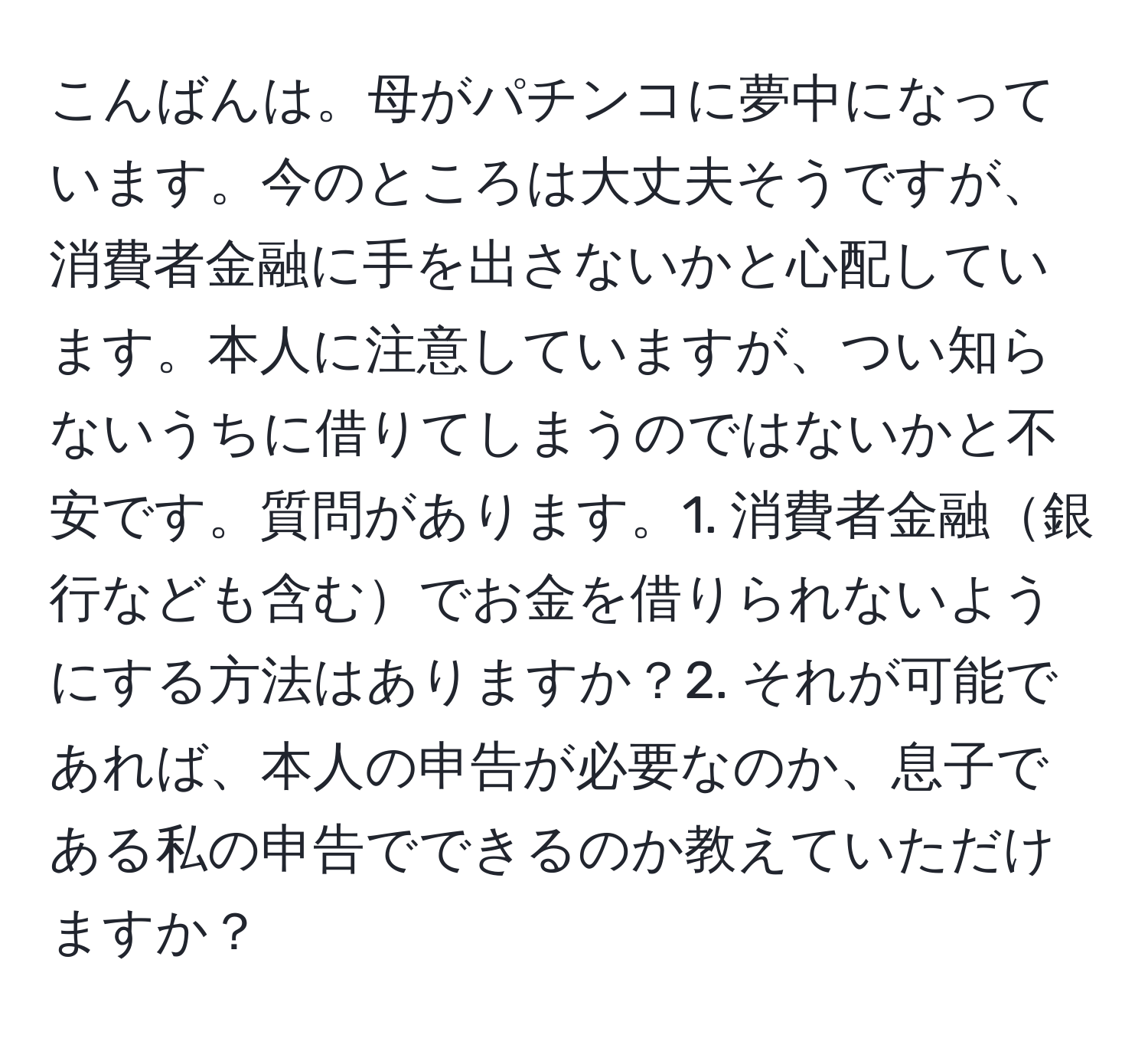 こんばんは。母がパチンコに夢中になっています。今のところは大丈夫そうですが、消費者金融に手を出さないかと心配しています。本人に注意していますが、つい知らないうちに借りてしまうのではないかと不安です。質問があります。1. 消費者金融銀行なども含むでお金を借りられないようにする方法はありますか？2. それが可能であれば、本人の申告が必要なのか、息子である私の申告でできるのか教えていただけますか？