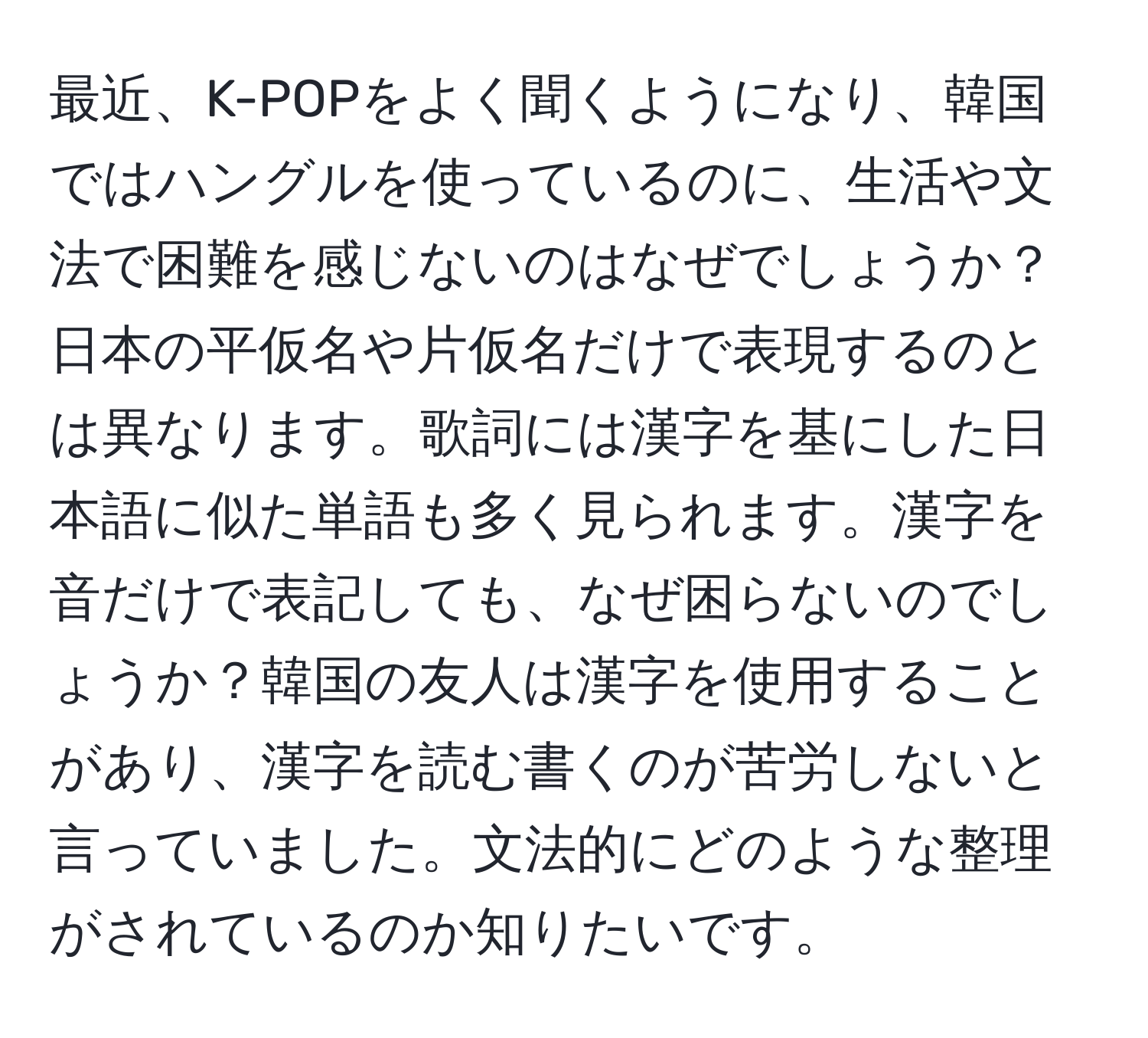 最近、K-POPをよく聞くようになり、韓国ではハングルを使っているのに、生活や文法で困難を感じないのはなぜでしょうか？日本の平仮名や片仮名だけで表現するのとは異なります。歌詞には漢字を基にした日本語に似た単語も多く見られます。漢字を音だけで表記しても、なぜ困らないのでしょうか？韓国の友人は漢字を使用することがあり、漢字を読む書くのが苦労しないと言っていました。文法的にどのような整理がされているのか知りたいです。