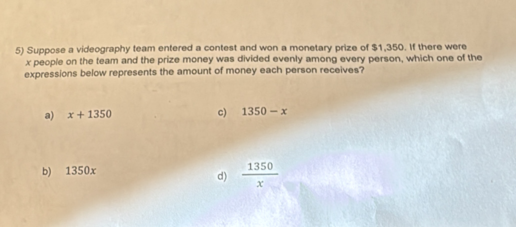 Suppose a videography team entered a contest and won a monetary prize of $1,350. If there were
x people on the team and the prize money was divided evenly among every person, which one of the
expressions below represents the amount of money each person receives?
a) x+1350
c) 1350-x
b) 1350x
d)  1350/x 