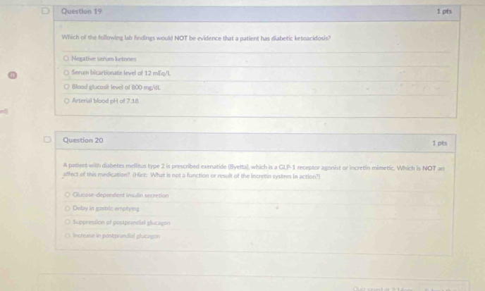 Which of the following lab findings would NOT be evidence that a patient has diabetic ketoacidosis?
Negative serum ketones
Serum bicarbonate level of 12 mEq/L
Blood glucose level of 800 mg/dL
Arterial blood pH of 7.18
Question 20 1 pts
A patient with diabetes mellitus type 2 is prescribed exenatide (Byetta), which is a GLP- 1 receptor agonist or incretin mimetic. Which is NOT an
affect of this medication? (Hint: What is not a function or result of the incretin system in action?)
Glucose-dependent insulin secretion
Delay in gastric emptying
Suppression of postprandial glucagon
Increase in postprandial glucagon