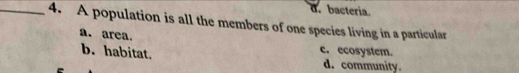 d. bacteria.
_4. A population is all the members of one species living in a particular
a. area.
b. habitat. c. ecosystem.
d. community.