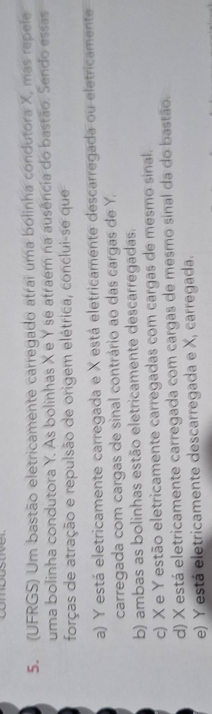 (UFRGS) Um bastão eletricamente carregado atrai uma bolinha condutora X, mas repele
uma bolinha condutora Y. As bolinhas X e Y se atraem na ausência do bastão. Sendo essas
forças de atração e repulsão de origem elétrica, conclui-se que
a) Y está eletricamente carregada e X está eletricamente descarregada ou eletricamente
carregada com cargas de sinal contrário ao das cargas de Y.
b) ambas as bolinhas estão eletricamente descarregadas.
c) X e Y estão eletricamente carregadas com cargas de mesmo sinal.
d) X está eletricamente carregada com cargas de mesmo sinal da do bastão.
e) Y está eletricamente descarregada e X, carregada.