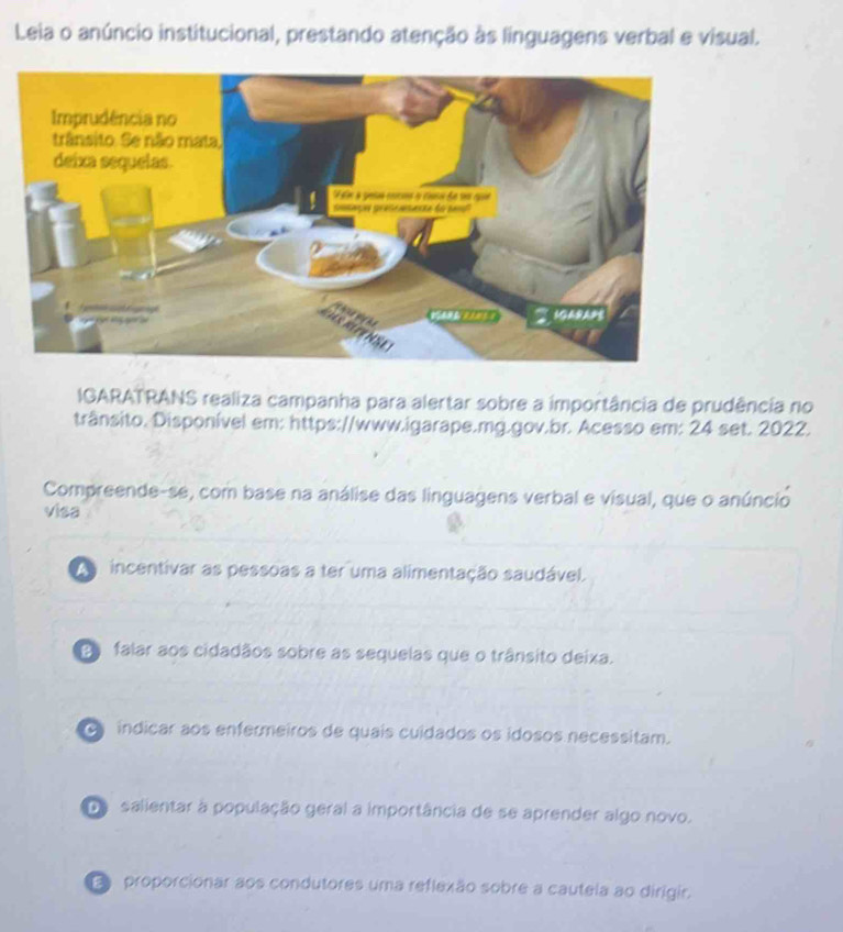 Leia o anúncio institucional, prestando atenção às linguagens verbal e visual.
IGARATRANS realiza campanha para alertar sobre a importância de prudência no
trânsito. Disponível em: https://www.igarape.mg.gov.br. Acesso em: 24 set. 2022.
Compreende-se, com base na análise das linguagens verbal e visual, que o anúncio
visa
a n incentivar as pessoas a ter uma alimentação saudável.
Do falar aos cidadãos sobre as sequelas que o trânsito deixa.
indicar aos enfermeiros de quais cuidados os idosos necessitam.
De salientar à população geral a importância de se aprender algo novo.
E proporcionar aos condutores uma reflexão sobre a cautela ao dirigir.