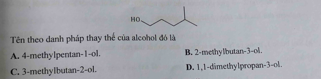 Tên theo danh pháp thay thể của alcohol đó là
A. 4 -methylpentan -1 -ol. B. 2 -methylbutan -3 -ol.
C. 3 -methylbutan -2 -ol. D. 1, 1 -dimethylpropan -3 -ol.