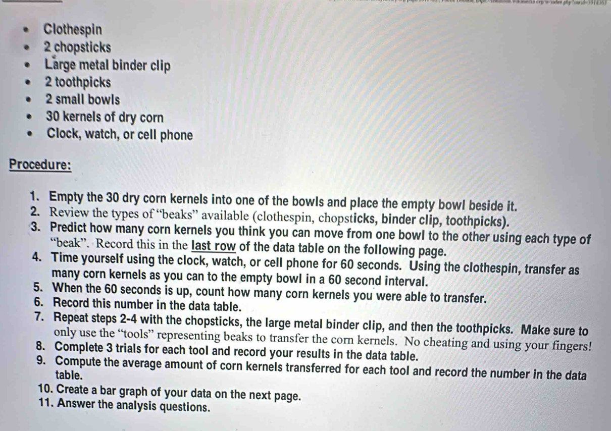 Clothespin 
2 chopsticks 
Large metal binder clip 
2 toothpicks
2 small bowls
30 kernels of dry corn 
Clock, watch, or cell phone 
Procedure: 
1. Empty the 30 dry corn kernels into one of the bowls and place the empty bowl beside it. 
2. Review the types of “beaks” available (clothespin, chopsticks, binder clip, toothpicks). 
3. Predict how many corn kernels you think you can move from one bowl to the other using each type of 
“beak”. Record this in the last row of the data table on the following page. 
4. Time yourself using the clock, watch, or cell phone for 60 seconds. Using the clothespin, transfer as 
many corn kernels as you can to the empty bowl in a 60 second interval. 
5. When the 60 seconds is up, count how many corn kernels you were able to transfer. 
6. Record this number in the data table. 
7. Repeat steps 2-4 with the chopsticks, the large metal binder clip, and then the toothpicks. Make sure to 
only use the “tools” representing beaks to transfer the corn kernels. No cheating and using your fingers! 
8. Complete 3 trials for each tool and record your results in the data table. 
9. Compute the average amount of corn kernels transferred for each tool and record the number in the data 
table. 
10. Create a bar graph of your data on the next page. 
11. Answer the analysis questions.