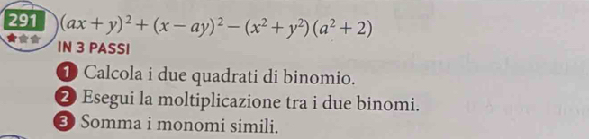 291 (ax+y)^2+(x-ay)^2-(x^2+y^2)(a^2+2)
IN 3 PASSI 
D Calcola i due quadrati di binomio. 
2 Esegui la moltiplicazione tra i due binomi. 
3 Somma i monomi simili.