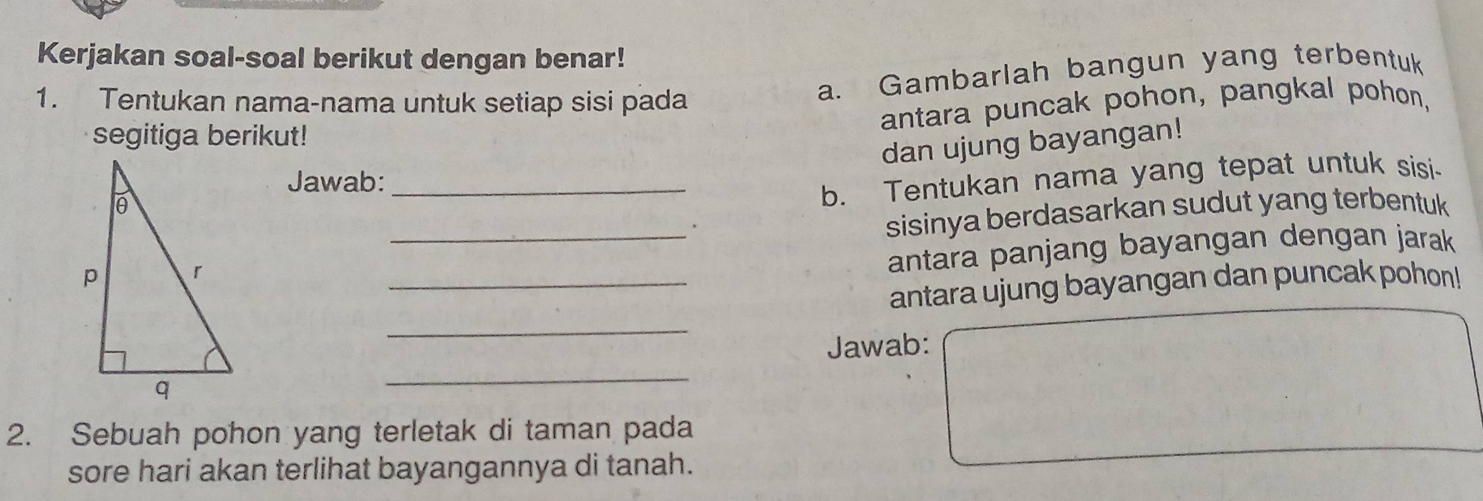 Kerjakan soal-soal berikut dengan benar! 
1. Tentukan nama-nama untuk setiap sisi pada 
a. Gambarlah bangun yang terbentuk 
antara puncak pohon, pangkal pohon, 
segitiga berikut! 
dan ujung bayangan! 
Jawab:_ 
b. Tentukan nama yang tepat untuk sisi- 
_. 
sisinya berdasarkan sudut yang terbentuk 
antara panjang bayangan dengan jarak 
_antara ujung bayangan dan puncak pohon! 
_ 
Jawab: 
_ 
2. Sebuah pohon yang terletak di taman pada 
sore hari akan terlihat bayangannya di tanah.