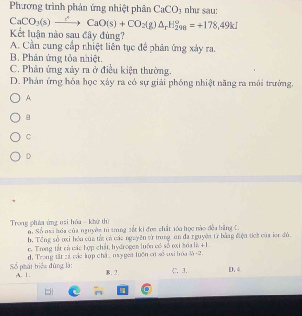 Phương trình phản ứng nhiệt phân CaCO_3 như sau:
CaCO_3(s)xrightarrow t°CaO(s)+CO_2(g)△ _rH_(298)^o=+178, 49kJ
Kết luận nào sau đây đúng?
A. Cần cung cấp nhiệt liên tục để phản ứng xảy ra.
B. Phản ứng tỏa nhiệt.
C. Phản ứng xảy ra ở điều kiện thường.
D. Phản ứng hóa học xảy ra có sự giải phóng nhiệt năng ra môi trường.
A
B
C
D
*
Trong phản ứng oxi hóa - khử thì
a. Số oxi hóa của nguyên tử trong bất kì đơn chất hóa học nào đều bằng 0.
b. Tổng số oxi hóa của tất cả các nguyên tử trong ion đa nguyên tử bằng điện tích của ion đó.
c. Trong tất cả các hợp chất, hydrogen luôn có số oxi hóa 1lambda +1.
d. Trong tất cả các hợp chất, oxygen luôn có số oxi hóa là -2.
ố phát biểu đúng là: C. 3. D. 4.
A. 1. B. 2.