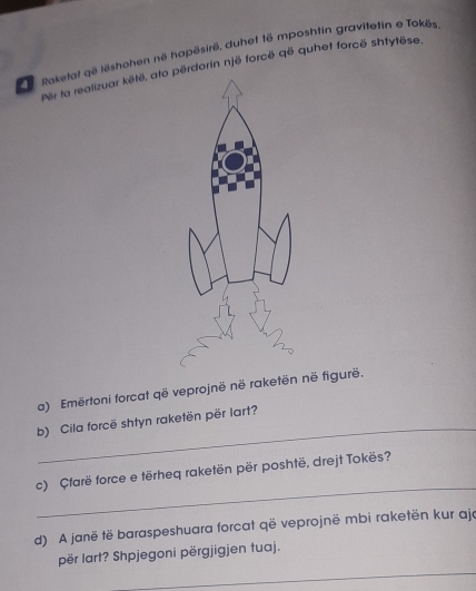 Raketat që lëshohen në hapësirë, duhet të mposhtin gravitetin e Tokös 
Per ta realizuar këtë, ato përdorin një forcë që quhet forcë shtytëse. 
a) Emërtoni forcat që veprojnë në raketën në figurë. 
_ 
b) Cila forcë shtyn raketën për lart? 
_ 
c) Çfarë force e tërheq raketën për poshtë, drejt Tokës? 
d) A janë të baraspeshuara forcat që veprojnë mbi raketën kur ajo 
_ 
për lart? Shpjegoni përgjigjen tuaj.