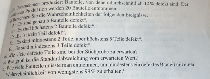 Ein Unternehmen produziert Bauteile, von denen durchschnittlich 10% defekt sind. Der 
aufenden Produktion werden 20 Bauteile entnommen. 
@) Berechnen Sie die Wahrscheinlichkeiten der folgenden Ereignisse: 
A: ,Es sind genau 5 Bauteile defekt“. 
B: ,Es sind höchstens 2 Bauteile defekt“, 
C: ,,Es ist kein Teil defekt“, 
D: Es sind mindestens 2 Teile, aber höchstens 5 Teile defekt“, 
E: ,,Es sind mindestens 3 Teile defekt“. 
h) Wie viele defekte Teile sind bei der Stichprobe zu erwarten? 
c) Wie groß ist die Standardabweichung vom erwarteten Wert? 
d) Wie viele Bauteile müsste man entnehmen, um mindestens ein defektes Bauteil mit einer 
Wahrscheinlichkeit von wenigstens 99% zu erhalten?