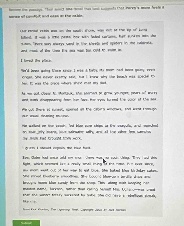 Rewew the passage. Then select one detai that best suggests that Percy's mom feels a
sense of comfort and ease at the cabin .
Our rental cabin was on the south shore, way out at the tip of Long
Island. It was a little pastel box with faded curtains, half sunken into the
dunes. There was always sand in the sheets and spiders in the cabinets,
and most of the time the sea was too cold to swim in.
I loved the place.
We'd been, going there since I was, a baby. My mom had been, going even
longer. She never exactly said, but I knew why the beach was special to
her: It was the place where she'd met my dad.
As we got closer to Montauk, she seemed to grow younger, years of worry
and work disappearing from her face. Her eyes turned the color of the sea.
We got there at sunset, opened all the cabin's windows, and went through
our usual cleaning routine.
We walked on the beach, fed blue com chips to the seagulls, and munched
on blue jelly beans, blue saltwater taffy, and all the other free samples
my mom had brought from work.
I guess I should explain the blue food.
See, Gabe had once told my mom there was no such thing. They had this
fight, which seemed like a really small thing at the time. But ever since,
my mom went out of her way to eat blue. She baked blue birthday cakes.
She mixed blueberry smoothies. She bought blue-corn tortilla chips and
brought home blue candy from the shop. This—along with keeping her
maiden name, Jackson, rather than calling herself Mrs. Ugliano-was proof
that she wasn't totally suckered by Gabe. She did have a rebellious streak,
like me.
From Rick Riordan, The Lightning Thief. Copyright 2005 by Rick Riordan
Suterat