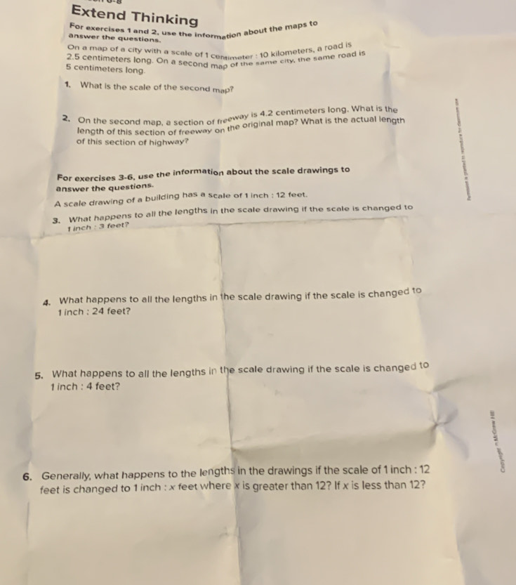 Extend Thinking 
For exercises 1 and 2, use the information about the maps to 
answer the questions. 
On a map of a cify with a scale of 1 cemimeter : 10 kilometers, a road is
2.5 centimeters long. On a second map of the same city, the same road is
5 centimeters long. 
1. What is the scale of the second map? 
2. On the second map, a section of freeway is 4.2 centimeters long. What is the 
length of this section of freeway on the original map? What is the actual length 
of this section of highway? 
For exercises 3-6, use the information about the scale drawings to 
answer the questions. 
A scale drawing of a building has a scale of 1 inch : 12 feet. 
3. What happens to all the lengths in the scale drawing if the scale is changed to
1 inch : 3 feet? 
4. What happens to all the lengths in the scale drawing if the scale is changed to
1 inch : 24 feet? 
5. What happens to all the lengths in the scale drawing if the scale is changed to
1 inch : 4 feet? 
6. Generally, what happens to the lengths in the drawings if the scale of 1 inch : 12
feet is changed to 1 inch : x feet where x is greater than 12? If x is less than 12?