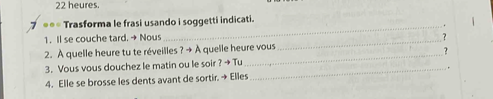 heures. 
●** Trasforma le frasi usando i soggetti indicati. 
_ . 
1. Il se couche tard. → Nous _? 
_ 
2. À quelle heure tu te réveilles ? → À quelle heure vous 
? 
3. Vous vous douchez le matin ou le soir ? → Tu 
4. Elle se brosse les dents avant de sortir. → Elles _.