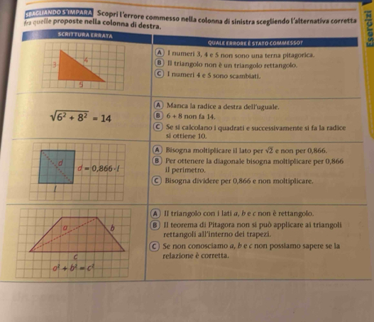 AUANDO S IMPARA  Scopri l'errore commesso nella colonna di sinistra scegliendo l'alternativa corretta
fra quelle proposte nella colonna di destra.
SCRITTURA ERRATA
QUALE ERRORE é STATO COMMESSO?
A I numeri 3, 4 e 5 non sono una terna pitagorica.
3
4 B Il triangolo non è un triangolo rettangolo.
C I numeri 4 e 5 sono scambiati.
(A) Manca la radice a destra dell'uguale.
sqrt(6^2+8^2)=14 6+8 non fa 14.
Se si calcolano i quadrati e successivamente si fa la radice
si ottiene 10.
A Bisogna moltiplicare il lato per sqrt(2) e non per 0,866.
B Per ottenere la diagonale bisogna moltiplicare per 0,866
il perimetro.
Bisogna dividere per 0,866 e non moltiplicare.
AIl triangolo con i lati a, b e c non è rettangolo.
a b B) Il teorema di Pitagora non si può applicare ai triangoli
rettangoli all’interno dei trapezi.
C) Se non conosciamo a, b e c non possiamo sapere se la
C relazione è corretta.
a^2+b^2=c^2