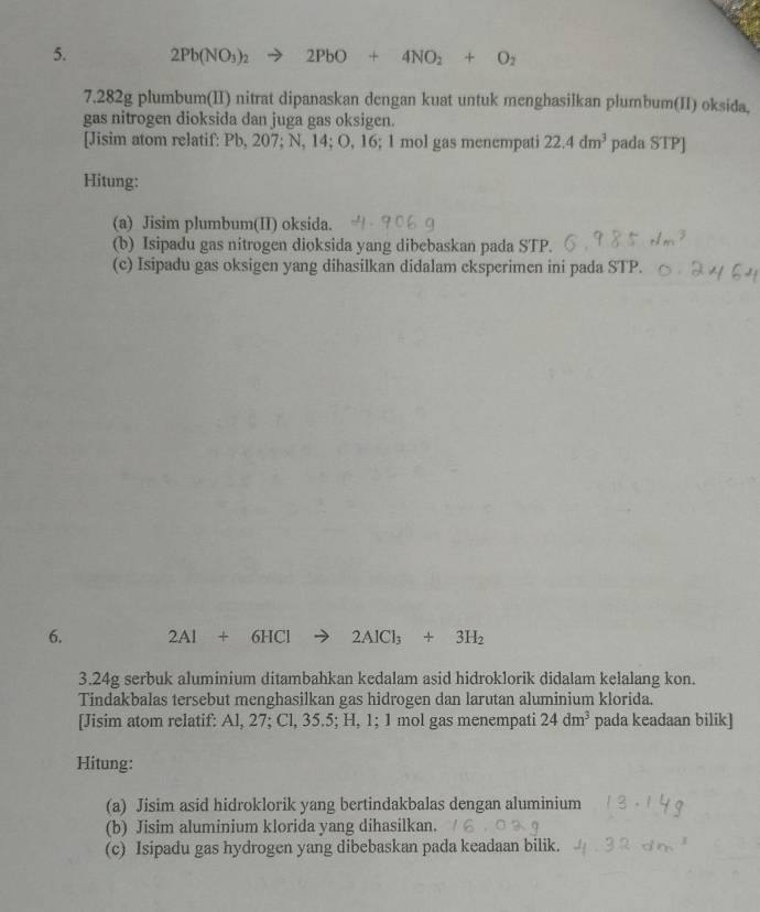 2Pb(NO_3)_2 2PbO+4NO_2+O_2
7. 282g plumbum(II) nitrat dipanaskan dengan kuat untuk menghasilkan plumbum(II) oksida, 
gas nitrogen dioksida dan juga gas oksigen. 
[Jisim atom relatif: Pb, 207; N, 14; O, 16; 1 mol gas menempati 22.4dm^3 pada STP] 
Hitung: 
(a) Jisim plumbum(II) oksida. 
(b) Isipadu gas nitrogen dioksida yang dibebaskan pada STP. 
(c) Isipadu gas oksigen yang dihasilkan didalam eksperimen ini pada STP. 
6. 2Al+6HCl 2AlCl_3+3H_2
3. 24g serbuk aluminium ditambahkan kedalam asid hidroklorik didalam kelalang kon. 
Tindakbalas tersebut menghasilkan gas hidrogen dan larutan aluminium klorida. 
[Jisim atom relatif: Al, 27; Cl, 35.5; H, 1; 1 mol gas menempati 24dm^3 pada keadaan bilik] 
Hitung: 
(a) Jisim asid hidroklorik yang bertindakbalas dengan aluminium 
(b) Jisim aluminium klorida yang dihasilkan. 
(c) Isipadu gas hydrogen yang dibebaskan pada keadaan bilik.