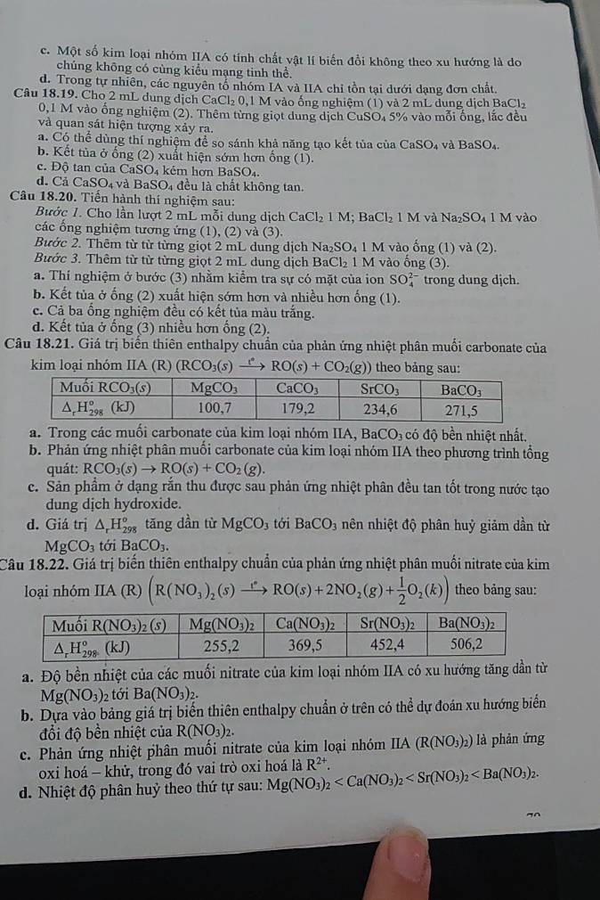 c. Một số kim loại nhóm IIA có tính chất vật lí biến đổi không theo xu hướng là do
chúng không có cùng kiểu mạng tinh thể.
d. Trong tự nhiên, các nguyên tổ nhóm IA và IIA chỉ tồn tại dưới dạng đơn chất.
Câu 18.19. Cho 2 mL dung dịch CaCl_20, , 1 M vào ống nghiệm (1) và 2 mL dung dịch BaCl₂
0,1 M vào ống nghiệm (2). Thêm từng giọt dung dịch CuSO, 5% vào mỗi ống, lắc đều
và quan sát hiện tượng xảy ra.
a. Có thể dùng thí nghiệm để so sánh khả năng tạo kết tủa của CaSO_4 và BaSO_4.
b. Kết tủa ở ống (2) xuất hiện sớm hơn ống (1).
c. Độ tan của CaS SO_4 kém hợn B aSO_4.
d.Cả ( CaSO_4 và BaSO_4 đều là chất không tan.
Câu 18.20. Tiến hành thí nghiệm sau:
Bước 1. Cho lần lượt 2 mL mỗi dung dịch CaCl_21M;BaCl_21M và Na_2SO_41M vào
các ổng nghiệm tương ứng (1), (2) và (3).
Bước 2. Thêm từ từ từng giọt 2 mL dung dịch Na_2SO_41M vào ống (1) và (2).
Bước 3. Thêm từ từ từng giọt 2 mL dung dịch BaCl_21M I vào ống (3).
a. Thí nghiệm ở bước (3) nhằm kiểm tra sự có mặt của ion SO_4^((2-) trong dung djch.
b. Kết tủa ở ống (2) xuất hiện sớm hơn và nhiều hơn hat a)no; (1).
c. Cả ba ổng nghiệm đều có kết tủa màu trắng.
d. Kết tủa ở ống (3) nhiều hơn ống (2).
Câu 18.21. Giá trị biển thiên enthalpy chuẩn của phản ứng nhiệt phân muối carbonate của
kim loại nhóm IIA (R) (RCO_3(s) RO(s)+CO_2(g)) theo bảng sau:
a. Trong các muối carbonate của kim loại nhóm IIA, BaCO_3 có độ bền nhiệt nhất.
b. Phản ứng nhiệt phân muối carbonate của kim loại nhóm IIA theo phương trình tổng
quát: RCO_3(s)to RO(s)+CO_2(g).
c. Sản phẩm ở dạng rắn thu được sau phản ứng nhiệt phân đều tan tốt trong nước tạo
dung dịch hydroxide.
d. Giá trị △ _rH_(298)^o tăng dần từ MgCO_3 tới BaCO_3 nên nhiệt độ phân huỷ giảm dần từ
MgCO_3 toiBaCO_3.
Câu 18.22. Giá trị biến thiên enthalpy chuẩn của phản ứng nhiệt phân muối nitrate của kim
loại nhóm IIA (R) (R(NO_3)_2(s)to RORO(s)+2NO_2(g)+ 1/2 O_2(k)) theo bảng sau:
a. Độ bền nhiệt của các muối nitrate của kim loại nhóm IIA có xu hướng tăng dần từ
Mg(NO_3) 2 tới Ba(NO_3)_2.
b. Dựa vào bảng giá trị biến thiên enthalpy chuẩn ở trên có thể dự đoán xu hướng biển
đổi độ bền nhiệt của R(NO_3)_2.
c. Phản ứng nhiệt phân muối nitrate của kim loại nhóm IIA(R(NO_3)_2) là phản ứng
oxi hoá - khử, trong đó vai trò oxi hoá là
d. Nhiệt độ phân huỷ theo thứ tự sau: Mg(NO_3)_2 R^(2+).