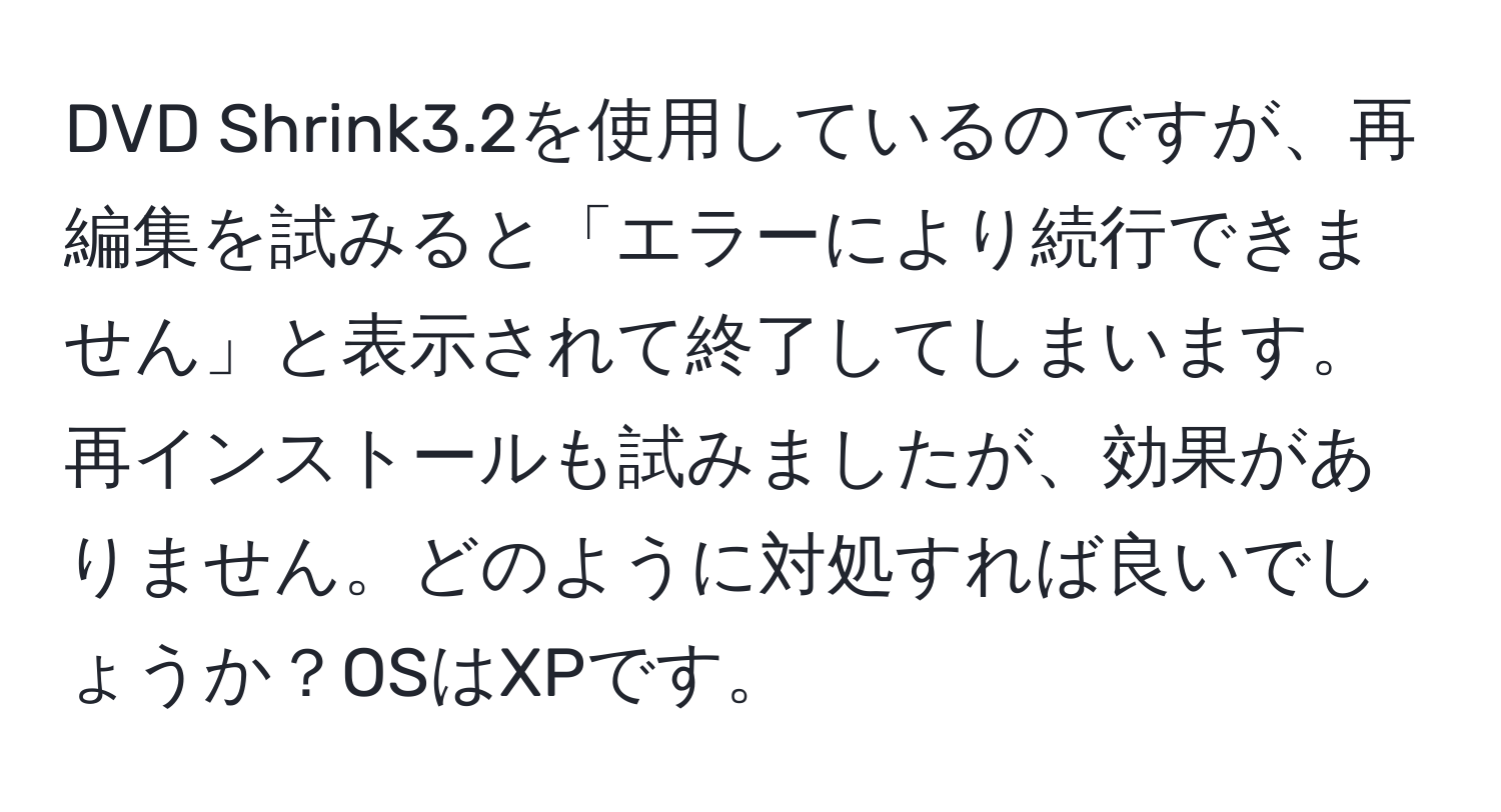 DVD Shrink3.2を使用しているのですが、再編集を試みると「エラーにより続行できません」と表示されて終了してしまいます。再インストールも試みましたが、効果がありません。どのように対処すれば良いでしょうか？OSはXPです。