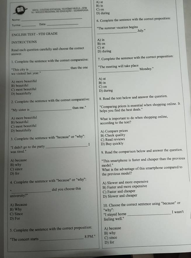 A) at
B) in
20014 - COLéGiO EstadUm, TEOTôniO VILELA - EFM
14 - NUCLEO REGIONAL DE EDUCAÇÃO - GUARAPGAVA D) during C) on
Nome:
Turma:__ Data _6. Complete the sentence with the correct preposition:
"The summer vacation begins
ENGLISH TEST - 9TH GRADE _July."
A) in
INSTRUCTIONS B) on
Read each question carefully and choose the correct C) at
answer. D) during
1. Complete the sentence with the correct comparative: 7. Complete the sentence with the correct preposition:
_
"This city is_ than the one "The meeting will take place
Monday."
we visited last year."
A) more beautiful A) at
B) beautiful B) in
C) most beautiful C) on
D) beautifully D) during
2. Complete the sentence with the correct comparative: 8. Read the text below and answer the question.
"My sister is than me." "Comparing prices is essential when shopping online. It
A) more beautiful helps you find the best deals."
B) beautiful What is important to do when shopping online,
C) most beautiful according to the text?
D) beautifully
A) Compare prices
3. Complete the sentence with "because" or "why": B) Check quality
C) Read reviews
I
"I didn't go to the party_ D) Buy quickly
was tired." 9. Read the comparison below and answer the question.
A) because
B) why model." "This smartphone is faster and cheaper than the previous
C) since
D) for What is the advantage of this smartphone compared to
the previous model?
4. Complete the sentence with "because" or "why":
A) Slower and more expensive
- B) Faster and more expensive
did you choose this
university?" C) Faster and cheaper
D) Slower and cheaper
A) Because
10. Choose the correct sentence using "because" or
B) Why
C) Since "why":
D) For "I stayed home _I wasn't
feeling well."
5. Complete the sentence with the correct preposition: A) because
B) why
"The concert starts _8 PM." C) since
D) for