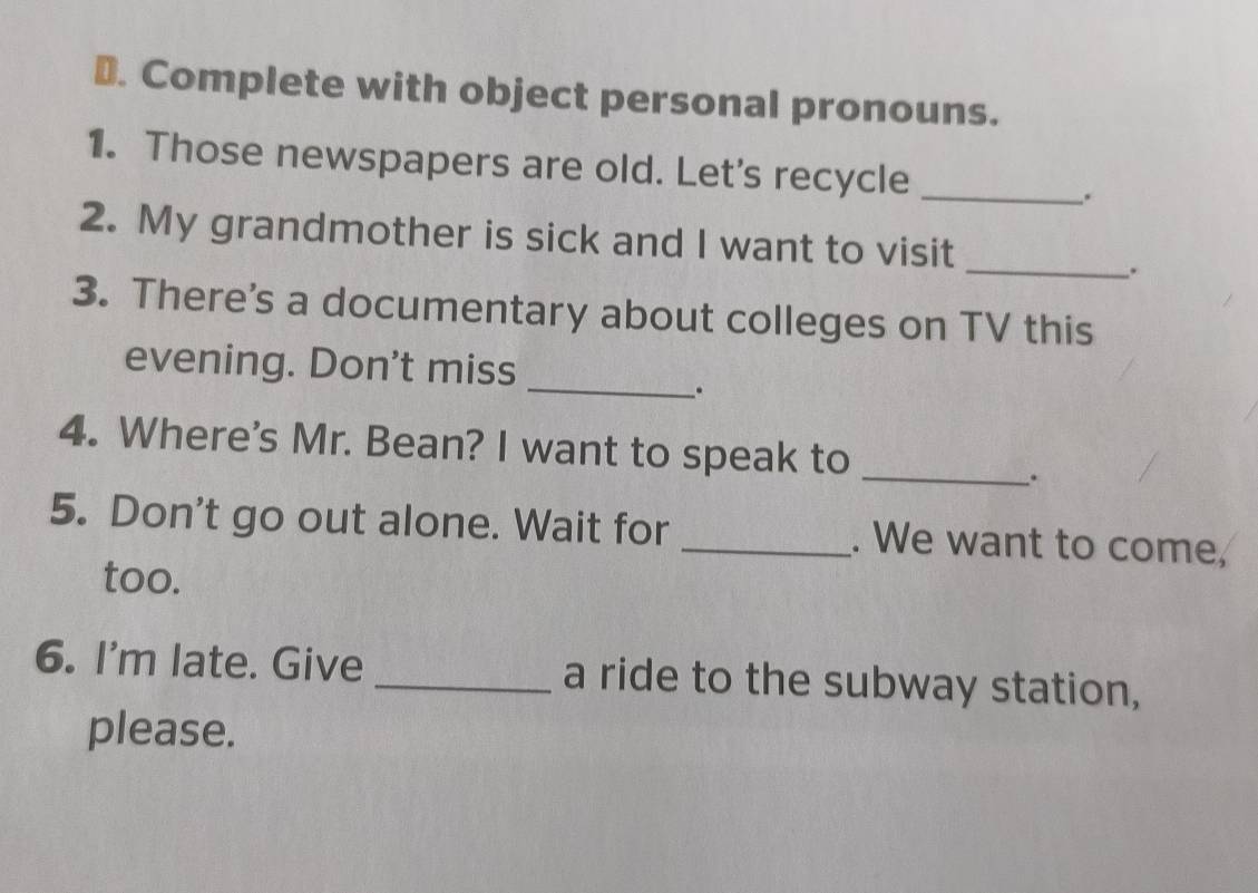 Complete with object personal pronouns. 
1. Those newspapers are old. Let's recycle_ 
. 
2. My grandmother is sick and I want to visit 
_. 
3. There's a documentary about colleges on TV this 
evening. Don't miss 
_. 
4. Where's Mr. Bean? I want to speak to_ 
. 
5. Don't go out alone. Wait for _. We want to come, 
too. 
6. I'm late. Give _a ride to the subway station, 
please.