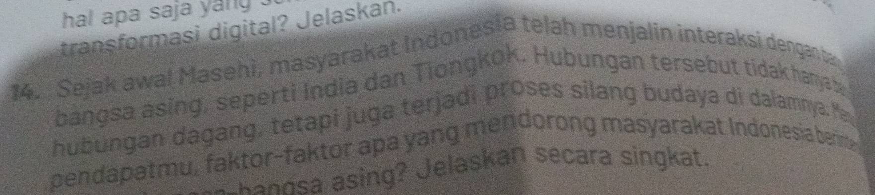 hal apa saja yang . 
transformasi digital? Jelaskan. 
14. Sejak awal Masehi, masyarakat Indonesia telah menjalin interaksi denganta 
bangsa asing, seperti India dan Tiongkok. Hubungan tersebut tidak hanya y 
hubungan dagang, tetapi juga terjadi proses silang budaya di dalamnya. M 
pendapatmu, faktor-faktor apa yang mendorong masyarakat Indonesia berimy 
shang sa asing? Jelaskan secara singkat.