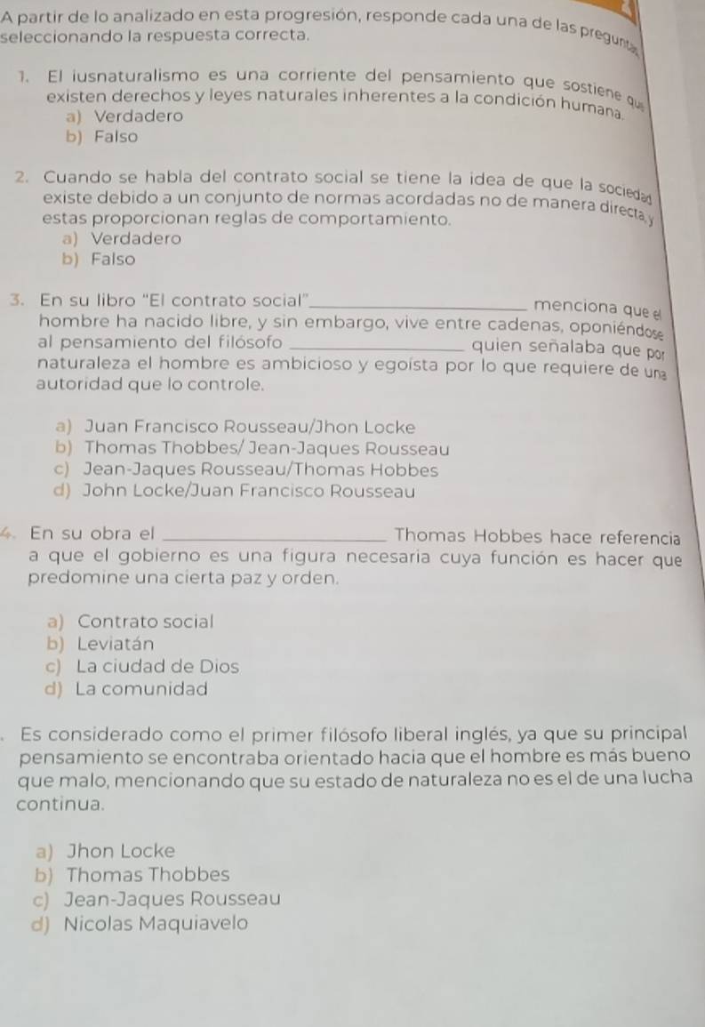 A partir de lo analizado en esta progresión, responde cada una de las pregunta
seleccionando la respuesta correcta.
1. El iusnaturalismo es una corriente del pensamiento que sostiene qu
existen derechos y leyes naturales inherentes a la condición humana.
a) Verdadero
b) Falso
2. Cuando se habla del contrato social se tiene la idea de que la socie
existe debido a un conjunto de normas acordadas no de manera directa y
estas proporcionan reglas de comportamiento.
a) Verdadero
b) Falso
3. En su libro “El contrato social”_
menciona que 
hombre ha nacido libre, y sin embargo, vive entre cadenas, oponiéndos
al pensamiento del filósofo_
quien señalaba que por
naturaleza el hombre es ambicioso y egoísta por lo que requiere de un
autoridad que lo controle.
a) Juan Francisco Rousseau/Jhon Locke
b) Thomas Thobbes/ Jean-Jaques Rousseau
c) Jean-Jaques Rousseau/Thomas Hobbes
d) John Locke/Juan Francisco Rousseau
4En su obra el _Thomas Hobbes hace referencia
a que el gobierno es una figura necesaria cuya función es hacer que
predomine una cierta paz y orden.
a) Contrato social
b) Leviatán
c) La ciudad de Dios
d) La comunidad
Es considerado como el primer filósofo liberal inglés, ya que su principal
pensamiento se encontraba orientado hacia que el hombre es más bueno
que malo, mencionando que su estado de naturaleza no es el de una lucha
continua.
a) Jhon Locke
b) Thomas Thobbes
c) Jean-Jaques Rousseau
d) Nicolas Maquiavelo