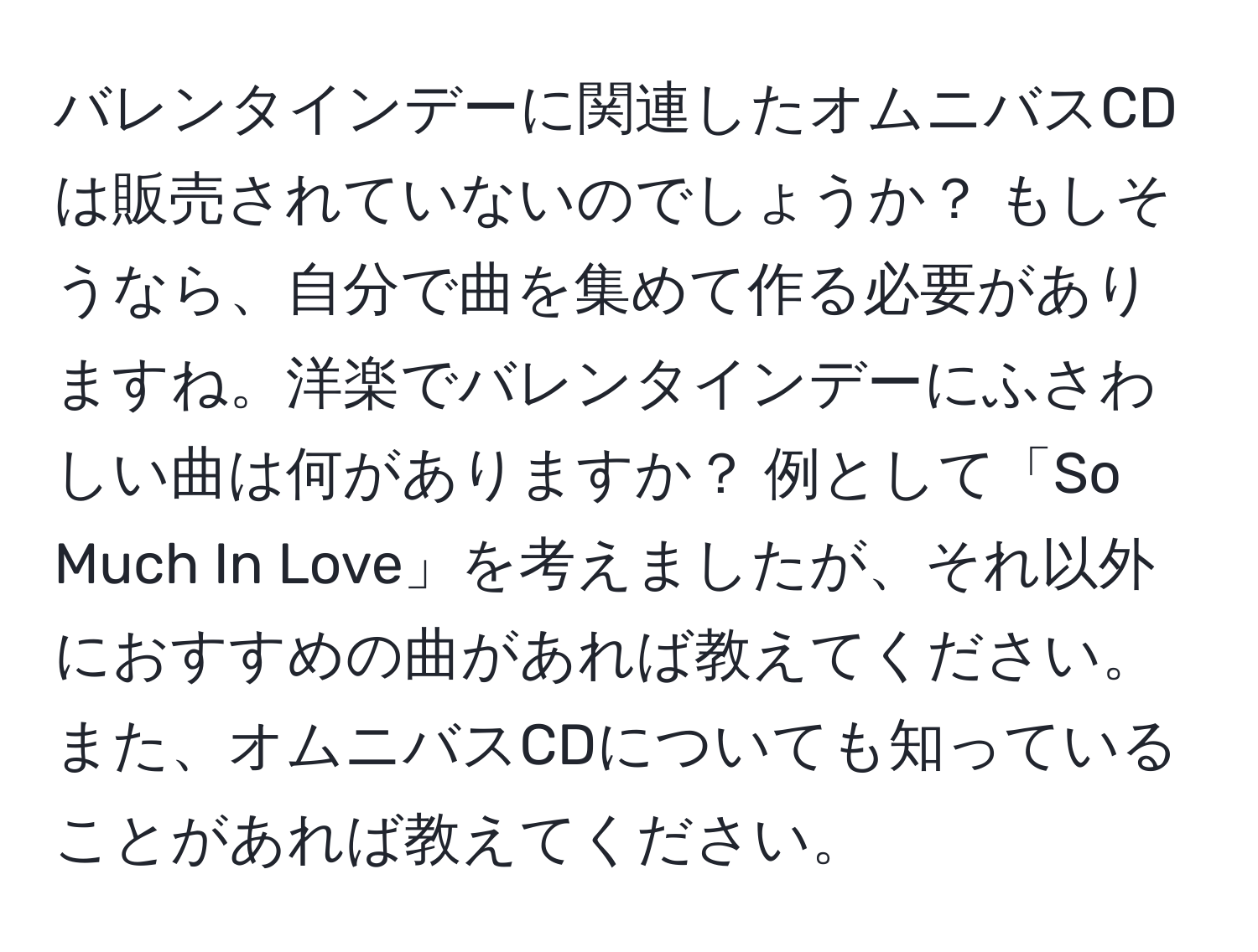 バレンタインデーに関連したオムニバスCDは販売されていないのでしょうか？ もしそうなら、自分で曲を集めて作る必要がありますね。洋楽でバレンタインデーにふさわしい曲は何がありますか？ 例として「So Much In Love」を考えましたが、それ以外におすすめの曲があれば教えてください。また、オムニバスCDについても知っていることがあれば教えてください。