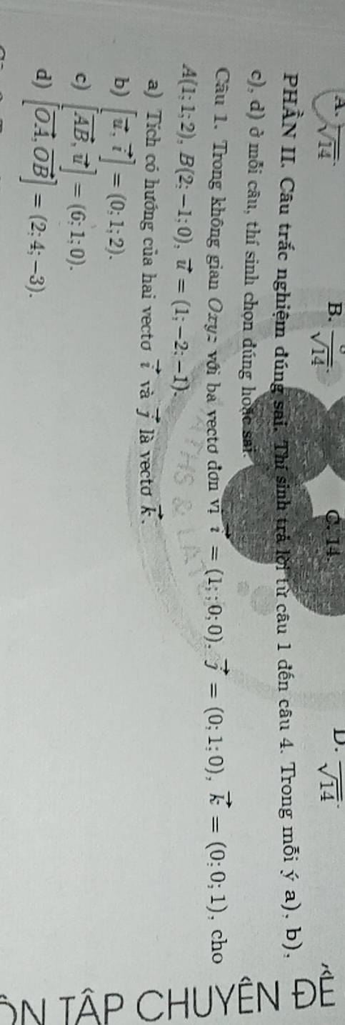 sqrt(14) C. 14
D.
B. frac sqrt(14) overline sqrt(14)
PHẢN II. Câu trắc nghiệm đúng sai. Thí sinh trả lời từ câu 1 đến câu 4. Trong mỗi ya) , b).

c), d) ở mỗi câu, thí sinh chọn đúng hoáo sai.
Câu 1. Trong không gian Oxy: với ba vectơ đơn vị vector i=(1;;0;0). vector j=(0;1;0), vector k=(0;0;1) , cho >
A(1;1;2), B(2;-1;0), vector u=(1;-2;-1). 
T
a) Tích có hướng của hai vecto vector i và vector j là vectơ vector k. 
b) [vector u,vector i]=(0;1;2). 
c) [vector AB,vector u]=(6;1;0).
d) [vector OA,vector OB]=(2;4;-3).