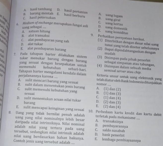 A. hasil tambang D. hasil pertanian
B. barang mentah E. hasil berburu
A. uang logam
C. hasil peternakan
B. uang giral
C. uang kertas
sitif 6. Medium of exchange merupakan fungsi asli D. uang domestik
uang sebagai ....
A. satuan hitung
E. uang komiditas
ara mẹ kode B. alat transaksi
9. Perhatikan pernyataan berikut.
ujuany C. alat pembayaran yang sah
(1) Diterbitkan dengan dasar nilai uang
ahwal D. alat tukar
tunai yang telah disetor sebelumnya
atuk
(2) Dapat dipindahtangankan dengan
E. alat pembayaran barang mudah
kalt
7. Pada tahapan barter dilakukan sistem (3) Disimpan pada pihak penerbit
tukar menukar barang dengan barang sebagai simpanan atau tabungan,
latas yang sesuai dengan kesepakatan untuk (4) Disimpan dalam sebuah media
rkas memenuhi kebutuhan sehari-hari. semisal server atau chip.
Tahapan barter mengalami kendala dalam Kriteria unsur untuk uang elektronik yang
tor perjalanannya karena .... telah diatur oleh Bank Indonesia ditunjukkan
A. sulit mencari barang yang sesuai nomor ....
B. sulit dalam menentukan jenis barang A. (1) dan (2)
C. sulit memenuhi kebutuhan yang B. (1) dan (3)
sesuai
C. (1) dan (4)
m D. sulit menentukan acuan nilai tukar D. (2) dan (3)
2 barang E. (2) dan (4)
E. sulit mencapai keinginan yang sesuai 10. Perbedaan kartu kredit dan kartu debit
8. Uang yang tidak bernilai penuh adalah terletak pada mekanisme ....
uang yang nilai nominalnya lebih besar A. transaksinya
daripada nilai intrinsiknya. Nilai nominal B. pembayarannya
adalah nilai yang tertera pada uang C. saldo nasabah
tersebut, sedangkan nilai intrinsik adalah D. bank penerbit
nilai uang berdasarkan bahan bakunya. E. lembaga pembiayaannya
Contoh jenis uang tersebut adalah ....