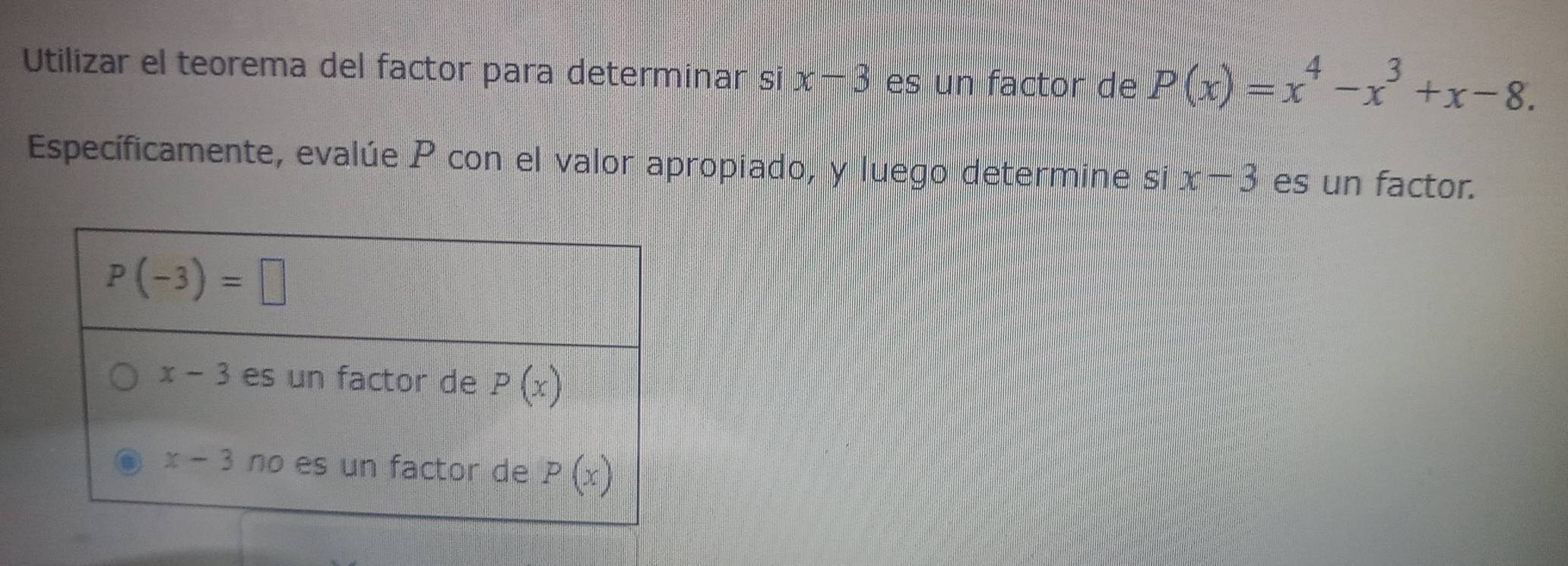 Utilizar el teorema del factor para determinar si x-3 es un factor de P(x)=x^4-x^3+x-8.
Específicamente, evalúe P con el valor apropiado, y luego determine si x-3 es un factor.