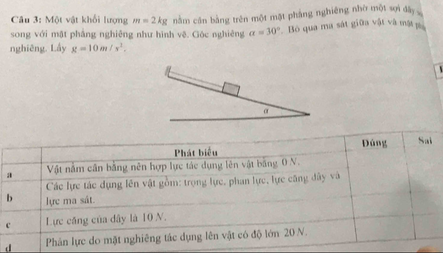 Một vật khối lượng m=2kg nằm cân bằng trên một mặt phẳng nghiêng nhờ một sợi đây 
song với mặt phẳng nghiêng như hình vệ. Góc nghiêng alpha =30° Bỏ qua ma sát giữa vật và mật p 
nghiêng. Lấy g=10m/s^2. 
 
α 
d