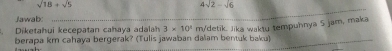 sqrt(18)+sqrt(5)
4sqrt(2)-sqrt(6)
Jawab 
_ 
Diketahui kecepatan cahaya adalah 3* 10^4 m/detik. Jika waktu tempuhnya S jam, maka 
berapa km cahaya bergerak? (Tulis jawaban dalam bentuk baku)