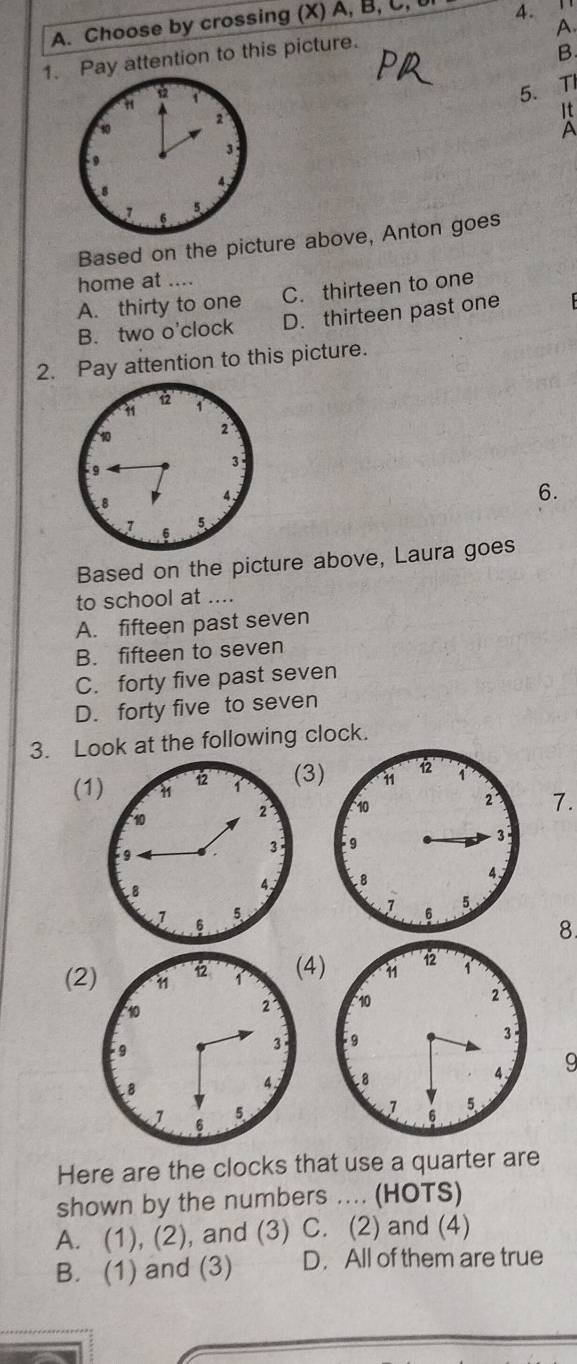 Choose by crossing (X) A, B, C, l 4.
A.
1. Pay attention to this picture.
B.
on
5. TI
It
A
Based on the picture above, Anton goes
home at ....
A. thirty to one C. thirteen to one
B. two o'clock D. thirteen past one
2. Pay attention to this picture.
6.
Based on the picture above, Laura goes
to school at ....
A. fifteen past seven
B. fifteen to seven
C. forty five past seven
D. forty five to seven
3. Look at the following clock.
(13
7.

8
4) 11 12 1
(2 2
10
9
3
L8 4 9
v 5
Here are the clocks that use a quarter are
shown by the numbers .... (HOTS)
A. (1), (2), and (3) C. (2) and (4)
B. (1) and (3) D. All of them are true