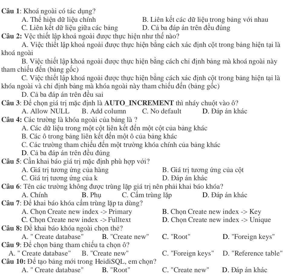 Khoá ngoài có tác dụng?
A. Thể hiện dữ liệu chính B. Liên kết các dữ liệu trong bảng với nhau
C. Liên kết dữ liệu giữa các bảng D. Cả ba đáp án trên đều đúng
Câu 2: Vệc thiết lập khoá ngoài được thực hiện như thế nào?
A. Việc thiết lập khoá ngoài được thực hiện bằng cách xác định cột trong bảng hiện tại là
khoá ngoài
B. Việc thiết lập khoá ngoài được thực hiện bằng cách chỉ định bảng mà khoá ngoài này
tham chiếu đến (bảng gốc)
C. Việc thiết lập khoá ngoài được thực hiện bằng cách xác định cột trong bảng hiện tại là
khóa ngoài và chỉ định bảng mà khóa ngoài này tham chiếu đến (bảng gốc)
D. Cả ba đáp án trên đều sai
Câu 3: Để chọn giá trị mặc định là AUTO_INCREMENT thì nháy chuột vào ô?
A. Allow NULL B. Add column C. No default D. Đáp án khác
Câu 4: Các trường là khóa ngoài của bảng là ?
A. Các dữ liệu trong một cột liên kết đến một cột của bảng khác
B. Các ô trong bảng liên kết đến một ô của bảng khác
C. Các trường tham chiếu đến một trường khóa chính của bảng khác
D. Cả ba đáp án trên đều đúng
Cầu 5: Cần khai báo giá trị mặc định phù hợp với?
A. Giá trị tương ứng của hàng B. Giá trị tương ứng của cột
C. Giá trị tương ứng của k D. Đáp án khác
Câu 6: Tên các trường không được trùng lặp giá trị nên phải khai báo khóa?
A. Chính B. Phụ C. Cẩm trùng lặp D. Đáp án khác
Câu 7: Để khai báo khóa cấm trùng lặp ta dùng?
A. Chọn Create new index -> Primary B. Chọn Create new index -> Key
C. Chọn Create new index -> Fulltext D. Chọn Create new index -> Unique
Câu 8: Để khai báo khóa ngoài chọn thẻ?
A. " Create database" B. ''Create new'' C. ''Root'' D. ''Foreign keys''
Câu 9: Để chọn bảng tham chiếu ta chọn ô?
A. " Create database" B. ''Create new'' C. ''Foreign keys'' D. "Reference table"
Câu 10: Để tạo bảng mới trong HeidiSQL, em chọn?
A. " Create database' B. "Root" C. "Create new" D. Đáp án khác