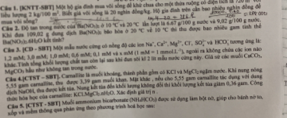 Cáu 1. [KNTT-SBT] Một hộ gia đình mua vôi sống đề khử chua cho một thứa ruộng có diện licn lg 120 m
liêu lượng 2kg/100m^2. Biết giá với sống là 20 nghin đồag/kg. Hộ gia đình trên cần bao phiêu nghin đồng để
mua vôi sòng?
Câu 2. Độ tan trong nước của Ba(NOị); ở 10°Cv 20°C lần lượt là 6.67 g/100 g mước và 9,02 g/100 g nước.
Khi đưa 109,02 g dung dịch B= (NO_3 bǎo hòa ở 20°C vè 10°C hi the được bao nhiêu gam tinh thể
Ba(NC 75°
6 H₂O kết tinh?
Câu 3. [CD - SBT] Một mẫu nước cứng có nồng độ các iơn Na", Ca^(2+),Mg^(2+),Cr,SO_4^((2-) và HCO_3^- tương ủng lí:
1,2 mM; 3,0 mM; 1,0 mM; 0.6 mM; 0,1 mM và x mM (1mM=1 mmol L^-1) (), ngoài ra không chứa các ion não
kKhác.Tính sống khổi lượng chất tan còn lại sau khi đua sới kĩ 2 lit mẫu nước cứng này. Giả sử các muối CaCOy,
M CO_3 u như không tan trong nước.
Câu 4.[CTST - SBT], Carnallite là muối khoáng, thành phần gồm có KCI và MgCl_2 gặm ngớc. Khi nung nông
5.55 gam carsallite, the được 3,39 gam maổi kham. Mặt khác , sểu cho 5,55 gam camallite tác dụng với dụng
dịch NaOH, thu được kết tủa. Nang kết tủa đến khối lợng không đổi thi khối lượng kết tủa giam 0,36 gam. Công   
thức hóa học của carsallite: KClMgCl;.nH₂O. Xác định giá trị n 
Câu 5. [CTST - SBT] Muối ammonium bicarborate (NHaHCO5) được sử dạng làm bột nô, giúp cho bánh nở to,
xốp và mềm thống qua phản ứng theo phương trình hoá học sau: