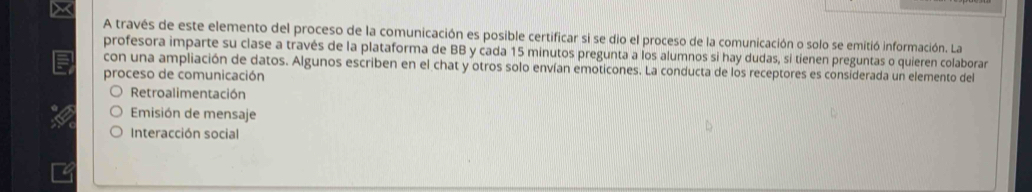 A través de este elemento del proceso de la comunicación es posible certificar si se dio el proceso de la comunicación o solo se emitió información. La
profesora imparte su clase a través de la plataforma de BB y cada 15 minutos pregunta a los alumnos si hay dudas, si tienen preguntas o quieren colaborar
con una ampliación de datos. Algunos escriben en el chat y otros solo envían emoticones. La conducta de los receptores es considerada un elemento del
proceso de comunicación
Retroalimentación
Emisión de mensaje
Interacción social