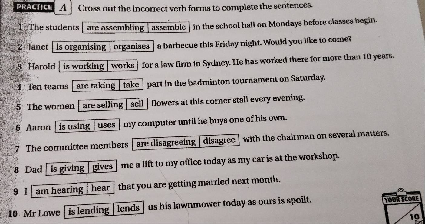 PRACTICE A Cross out the incorrect verb forms to complete the sentences. 
1 The students are assembling assemble in the school hall on Mondays before classes begin. 
2 Janet is organising organises a barbecue this Friday night. Would you like to come? 
3 Harold is working works for a law firm in Sydney. He has worked there for more than 10 years. 
4 Ten teams are taking take part in the badminton tournament on Saturday. 
5 The women are selling sell flowers at this corner stall every evening. 
6 Aaron is using uses my computer until he buys one of his own. 
7 The committee members are disagreeing disagree with the chairman on several matters. 
8 Dad is giving gives me a lift to my office today as my car is at the workshop. 
9 I am hearing hear that you are getting married next month. 
10 Mr Lowe is lending lends us his lawnmower today as ours is spoilt. 
YOUR SCORE 
10