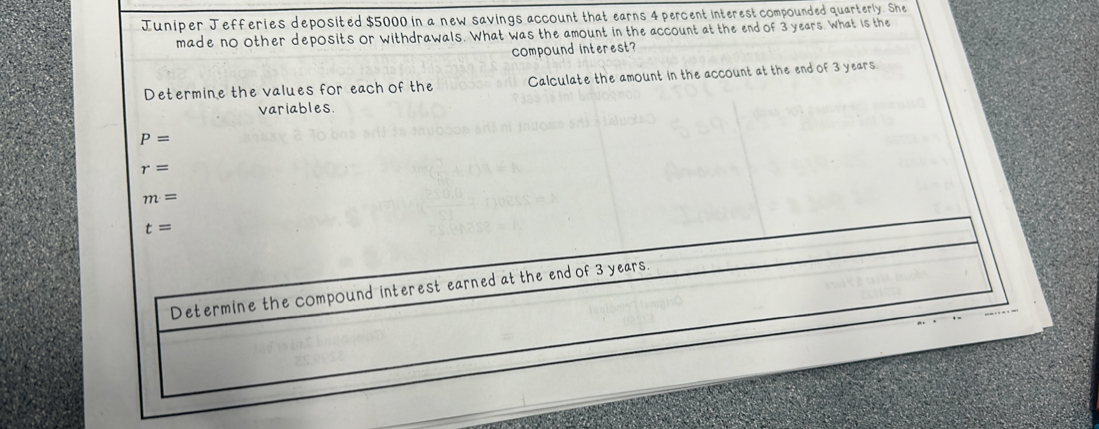 Juniper Jefferies deposited $5000 in a new savings account that earns 4 percent interest compounded quarterly. She 
made no other deposits or withdrawals. What was the amount in the account at the end of 3 years. What is the 
compound interest? 
Determine the values for each of the Calculate the amount in the account at the end of 3 years
variables
P=
r=
m=
t=
Determine the compound interest earned at the end of 3 years.