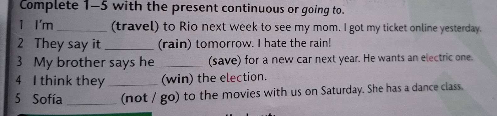 Complete 1-5 with the present continuous or going to. 
1 I'm _(travel) to Rio next week to see my mom. I got my ticket online yesterday. 
2 They say it _(rain) tomorrow. I hate the rain! 
3 My brother says he _(save) for a new car next year. He wants an electric one. 
4 I think they _(win) the election. 
5 Sofía_ 
(not / go) to the movies with us on Saturday. She has a dance class.