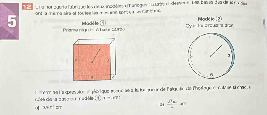 Une horlogerie fabrique les deux modèles d'horloges illustrés ci-dessous. Les bases des deux solides 
ont la même aire et toutes les mesures sont en centimètres. 
5 
Modèle ② 
Modèle 1 
Prisme régulier à base carrée Cylindre circulaire droit 
Détermine l'expression algébrique associée à la longueur de l'aiguille de l'horloge circulaire si chaque 
côté de la base du modèle mesure : 
a) 3a^2b^8cm b)  sqrt(2)π a/4 cm