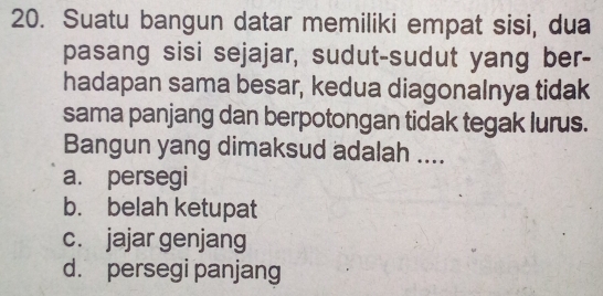 Suatu bangun datar memiliki empat sisi, dua
pasang sisi sejajar, sudut-sudut yang ber-
hadapan sama besar, kedua diagonalnya tidak
sama panjang dan berpotongan tidak tegak lurus.
Bangun yang dimaksud adalah ....
a. persegi
b. belah ketupat
c. jajar genjang
d. persegi panjang