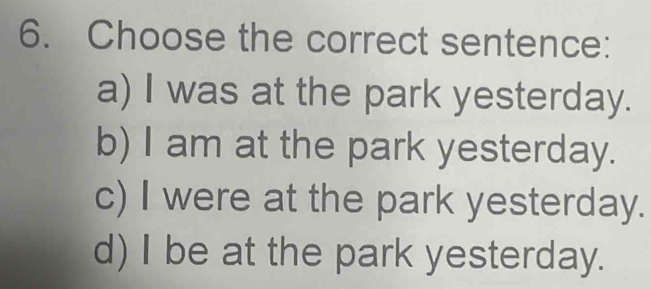 Choose the correct sentence:
a) I was at the park yesterday.
b) I am at the park yesterday.
c) I were at the park yesterday.
d) I be at the park yesterday.