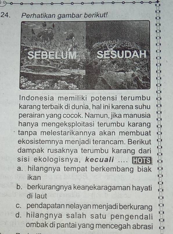 Perhatikan gambar berikut!
Indonesia memiliki potensi terumbu
karang terbaik di dunia, hal ini karena suhu
perairan yang cocok. Namun, jika manusia
hanya mengeksploitasi terumbu karang
tanpa melestarikannya akan membuat
ekosistemnya menjadi terancam. Berikut
dampak rusaknya terumbu karang dari
sisi ekologisnya, kecuali .... HOTS
a. hilangnya tempat berkembang biak
ikan
b. berkurangnya keaŋekaragaman hayati
di laut
c. pendapatan nelayan menjadi berkurang
d. hilangnya salah satu pengendali
ombak di pantai yang mencegah abrasi