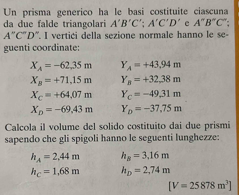 Un prisma generico ha le basi costituite ciascuna 
da due falde triangolari A'B'C'; A'C'D' e A''B''C''
A''C''D ". I vertici della sezione normale hanno le se- 
guenti coordinate:
X_A=-62,35m Y_A=+43,94m
X_B=+71,15m Y_B=+32,38m
X_C=+64,07m Y_C=-49,31m
X_D=-69,43m Y_D=-37,75m
Calcola il volume del solido costituito dai due prismi 
sapendo che gli spigoli hanno le seguenti lunghezze:
h_A=2,44m
h_B=3,16m
h_C=1,68m
h_D=2,74m
[V=25878m^3]