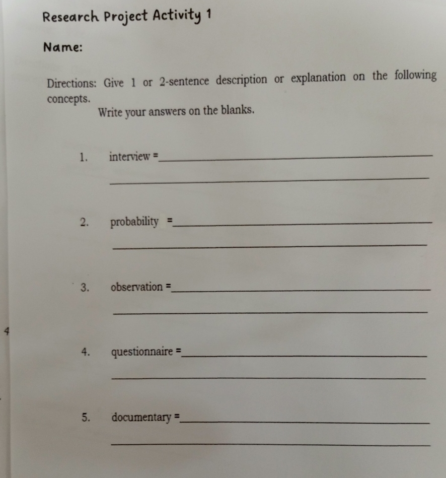 Research Project Activity 1 
Name: 
Directions: Give 1 or 2 -sentence description or explanation on the following 
concepts. 
Write your answers on the blanks. 
1. interview =_ 
_ 
2. probability =_ 
_ 
3. observation =_ 
_ 
4 
4. questionnaire =_ 
_ 
5. documentary =_ 
_